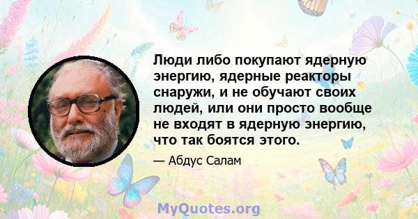 Люди либо покупают ядерную энергию, ядерные реакторы снаружи, и не обучают своих людей, или они просто вообще не входят в ядерную энергию, что так боятся этого.