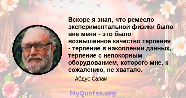 Вскоре я знал, что ремесло экспериментальной физики было вне меня - это было возвышенное качество терпения - терпение в накоплении данных, терпение с непокорным оборудованием, которого мне, к сожалению, не хватало.