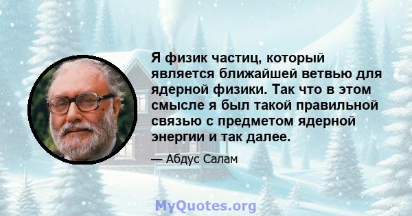 Я физик частиц, который является ближайшей ветвью для ядерной физики. Так что в этом смысле я был такой правильной связью с предметом ядерной энергии и так далее.