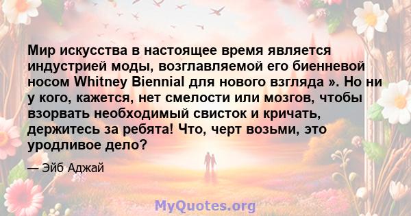 Мир искусства в настоящее время является индустрией моды, возглавляемой его биенневой носом Whitney Biennial для нового взгляда ». Но ни у кого, кажется, нет смелости или мозгов, чтобы взорвать необходимый свисток и