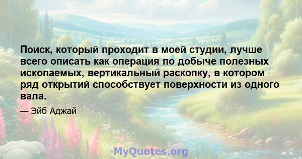 Поиск, который проходит в моей студии, лучше всего описать как операция по добыче полезных ископаемых, вертикальный раскопку, в котором ряд открытий способствует поверхности из одного вала.