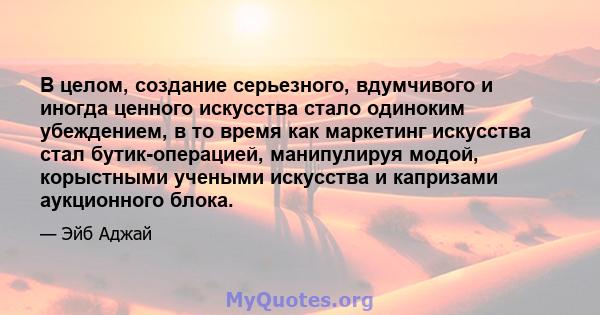 В целом, создание серьезного, вдумчивого и иногда ценного искусства стало одиноким убеждением, в то время как маркетинг искусства стал бутик-операцией, манипулируя модой, корыстными учеными искусства и капризами