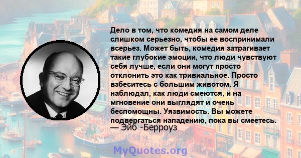 Дело в том, что комедия на самом деле слишком серьезно, чтобы ее воспринимали всерьез. Может быть, комедия затрагивает такие глубокие эмоции, что люди чувствуют себя лучше, если они могут просто отклонить это как