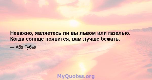 Неважно, являетесь ли вы львом или газелью. Когда солнце появится, вам лучше бежать.