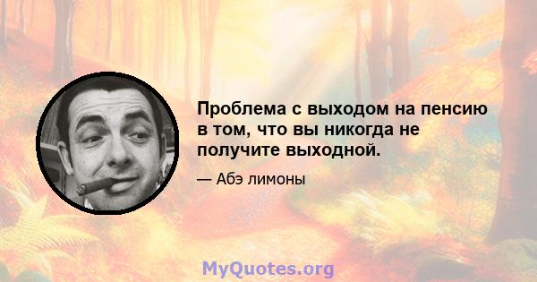 Проблема с выходом на пенсию в том, что вы никогда не получите выходной.