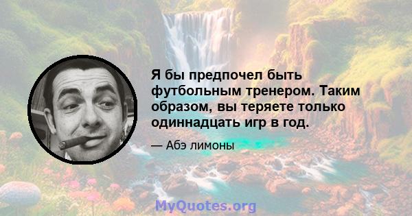 Я бы предпочел быть футбольным тренером. Таким образом, вы теряете только одиннадцать игр в год.