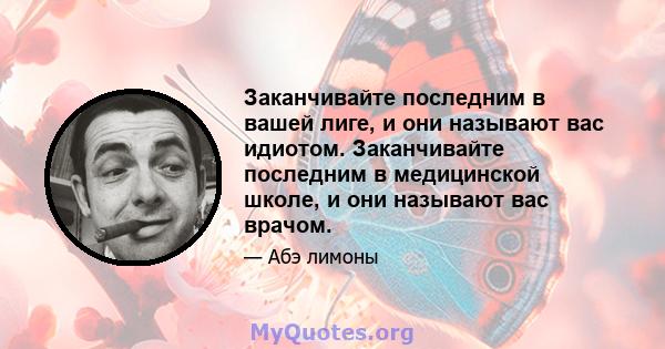 Заканчивайте последним в вашей лиге, и они называют вас идиотом. Заканчивайте последним в медицинской школе, и они называют вас врачом.