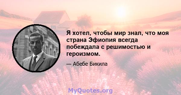 Я хотел, чтобы мир знал, что моя страна Эфиопия всегда побеждала с решимостью и героизмом.