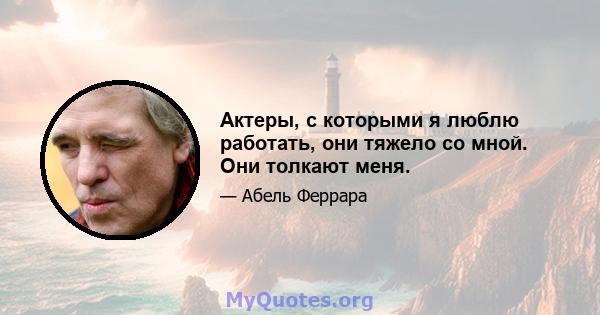 Актеры, с которыми я люблю работать, они тяжело со мной. Они толкают меня.