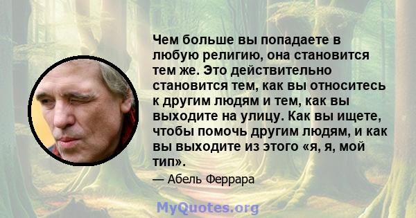 Чем больше вы попадаете в любую религию, она становится тем же. Это действительно становится тем, как вы относитесь к другим людям и тем, как вы выходите на улицу. Как вы ищете, чтобы помочь другим людям, и как вы