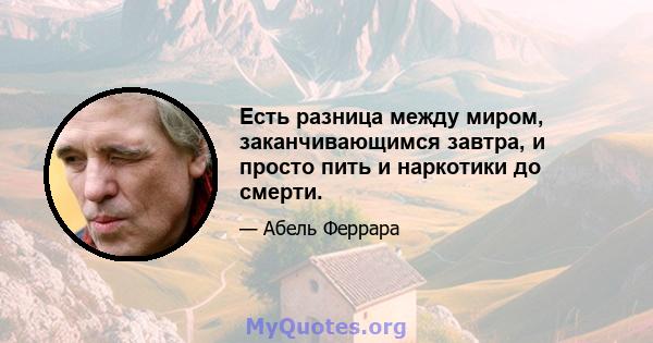 Есть разница между миром, заканчивающимся завтра, и просто пить и наркотики до смерти.