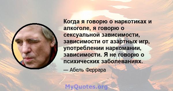 Когда я говорю о наркотиках и алкоголе, я говорю о сексуальной зависимости, зависимости от азартных игр, употреблении наркомании, зависимости. Я не говорю о психических заболеваниях.