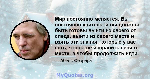 Мир постоянно меняется. Вы постоянно учитесь, и вы должны быть готовы выйти из своего от следа, выйти из своего места и взять эти знания, которые у вас есть, чтобы не исправить себя в месте, а чтобы продолжать идти.