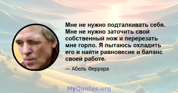 Мне не нужно подталкивать себя. Мне не нужно заточить свой собственный нож и перерезать мне горло. Я пытаюсь охладить его и найти равновесие и баланс своей работе.