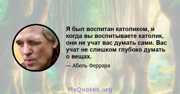 Я был воспитан католиком, и когда вы воспитываете католик, они не учат вас думать сами. Вас учат не слишком глубоко думать о вещах.