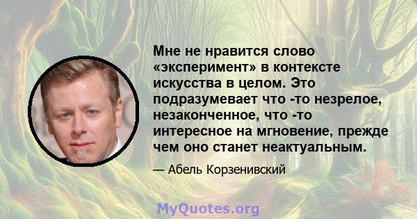 Мне не нравится слово «эксперимент» в контексте искусства в целом. Это подразумевает что -то незрелое, незаконченное, что -то интересное на мгновение, прежде чем оно станет неактуальным.