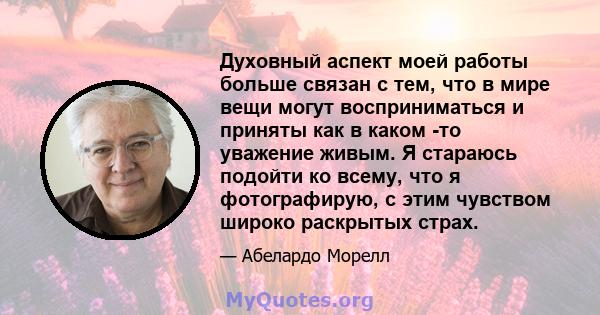 Духовный аспект моей работы больше связан с тем, что в мире вещи могут восприниматься и приняты как в каком -то уважение живым. Я стараюсь подойти ко всему, что я фотографирую, с этим чувством широко раскрытых страх.