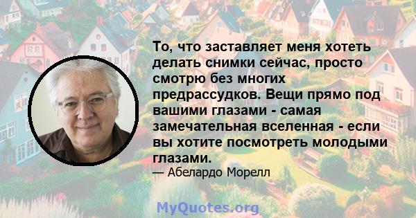 То, что заставляет меня хотеть делать снимки сейчас, просто смотрю без многих предрассудков. Вещи прямо под вашими глазами - самая замечательная вселенная - если вы хотите посмотреть молодыми глазами.