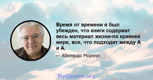 Время от времени я был убежден, что книги содержат весь материал жизни-по крайней мере, все, что подходит между А и А.