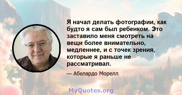 Я начал делать фотографии, как будто я сам был ребенком. Это заставило меня смотреть на вещи более внимательно, медленнее, и с точек зрения, которые я раньше не рассматривал.