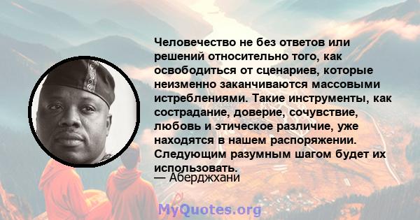 Человечество не без ответов или решений относительно того, как освободиться от сценариев, которые неизменно заканчиваются массовыми истреблениями. Такие инструменты, как сострадание, доверие, сочувствие, любовь и