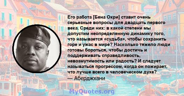 Его работа [Бена Окри] ставит очень серьезные вопросы для двадцать первого века. Среди них: в какой степени мы допустим неопределенную динамику того, что называется «судьба», чтобы сохранить горе и ужас в мире?