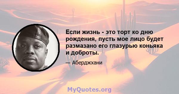 Если жизнь - это торт ко дню рождения, пусть мое лицо будет размазано его глазурью коньяка и доброты.