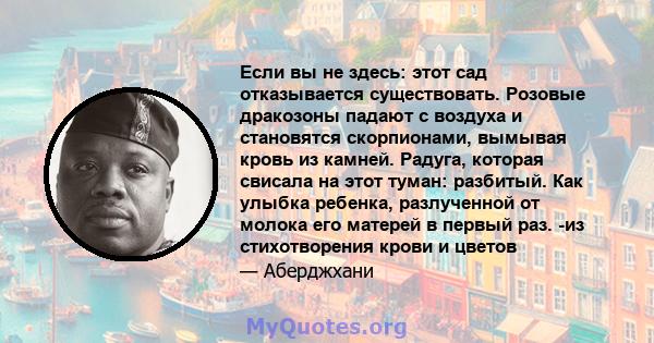 Если вы не здесь: этот сад отказывается существовать. Розовые дракозоны падают с воздуха и становятся скорпионами, вымывая кровь из камней. Радуга, которая свисала на этот туман: разбитый. Как улыбка ребенка,