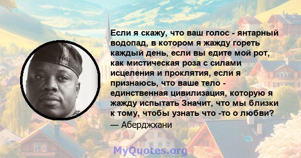 Если я скажу, что ваш голос - янтарный водопад, в котором я жажду гореть каждый день, если вы едите мой рот, как мистическая роза с силами исцеления и проклятия, если я признаюсь, что ваше тело - единственная