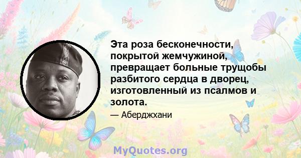 Эта роза бесконечности, покрытой жемчужиной, превращает больные трущобы разбитого сердца в дворец, изготовленный из псалмов и золота.