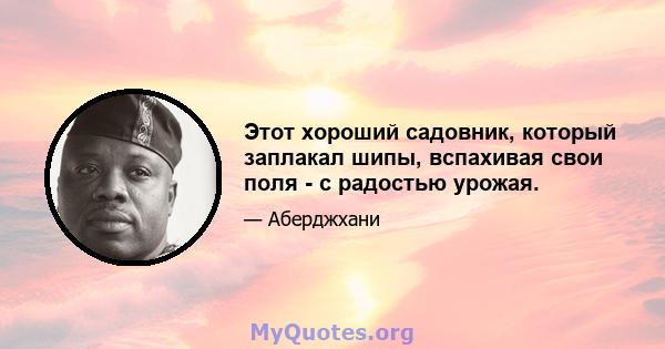 Этот хороший садовник, который заплакал шипы, вспахивая свои поля - с радостью урожая.