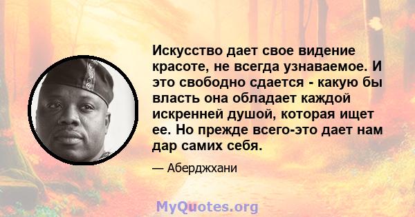 Искусство дает свое видение красоте, не всегда узнаваемое. И это свободно сдается - какую бы власть она обладает каждой искренней душой, которая ищет ее. Но прежде всего-это дает нам дар самих себя.