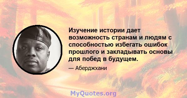 Изучение истории дает возможность странам и людям с способностью избегать ошибок прошлого и закладывать основы для побед в будущем.