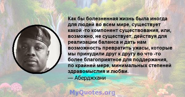 Как бы болезненная жизнь была иногда для людей во всем мире, существует какой -то компонент существования, или, возможно, не существует, действуя для реализации баланса и дать нам возможность превратить ужасы, которые