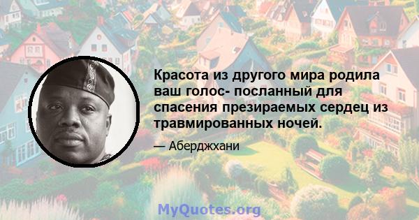 Красота из другого мира родила ваш голос- посланный для спасения презираемых сердец из травмированных ночей.