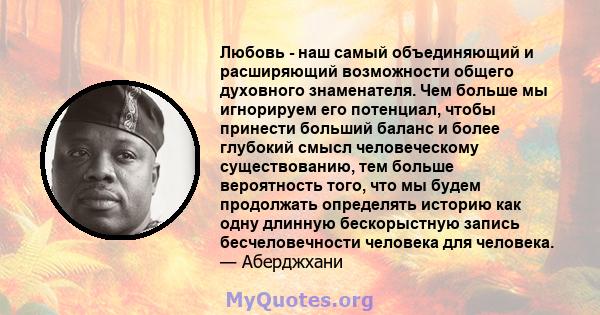 Любовь - наш самый объединяющий и расширяющий возможности общего духовного знаменателя. Чем больше мы игнорируем его потенциал, чтобы принести больший баланс и более глубокий смысл человеческому существованию, тем