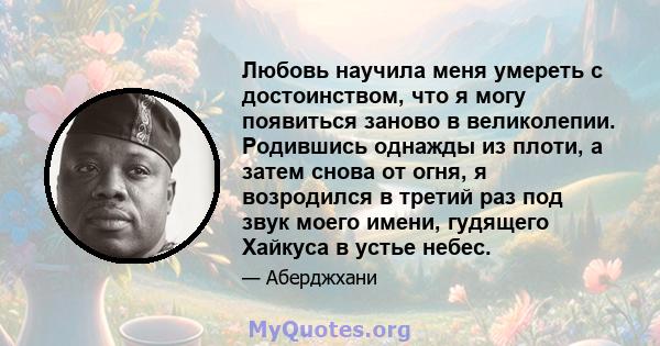 Любовь научила меня умереть с достоинством, что я могу появиться заново в великолепии. Родившись однажды из плоти, а затем снова от огня, я возродился в третий раз под звук моего имени, гудящего Хайкуса в устье небес.