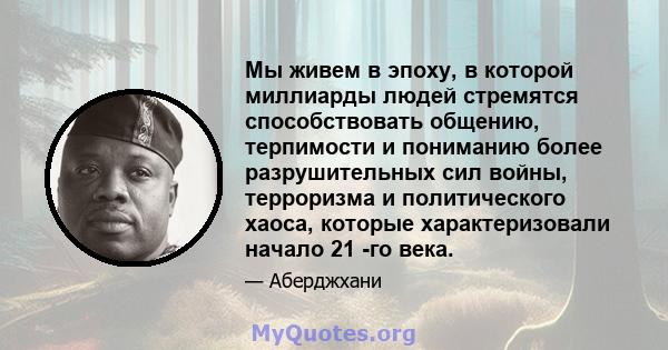 Мы живем в эпоху, в которой миллиарды людей стремятся способствовать общению, терпимости и пониманию более разрушительных сил войны, терроризма и политического хаоса, которые характеризовали начало 21 -го века.