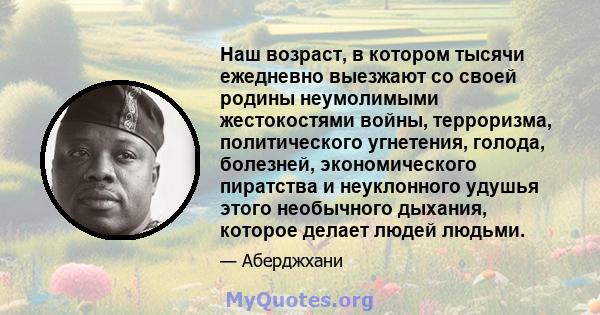 Наш возраст, в котором тысячи ежедневно выезжают со своей родины неумолимыми жестокостями войны, терроризма, политического угнетения, голода, болезней, экономического пиратства и неуклонного удушья этого необычного