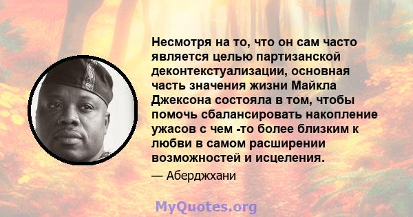 Несмотря на то, что он сам часто является целью партизанской деконтекстуализации, основная часть значения жизни Майкла Джексона состояла в том, чтобы помочь сбалансировать накопление ужасов с чем -то более близким к