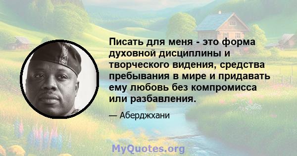 Писать для меня - это форма духовной дисциплины и творческого видения, средства пребывания в мире и придавать ему любовь без компромисса или разбавления.