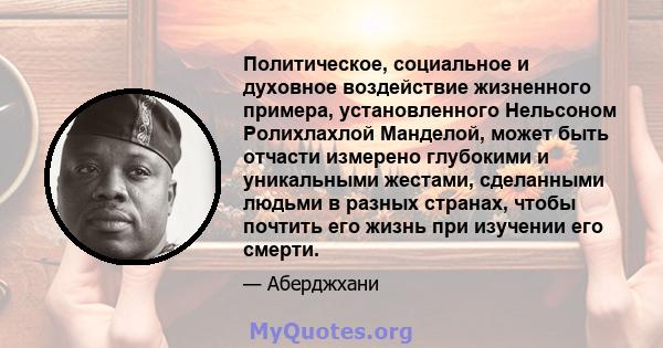 Политическое, социальное и духовное воздействие жизненного примера, установленного Нельсоном Ролихлахлой Манделой, может быть отчасти измерено глубокими и уникальными жестами, сделанными людьми в разных странах, чтобы