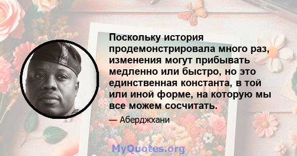 Поскольку история продемонстрировала много раз, изменения могут прибывать медленно или быстро, но это единственная константа, в той или иной форме, на которую мы все можем сосчитать.