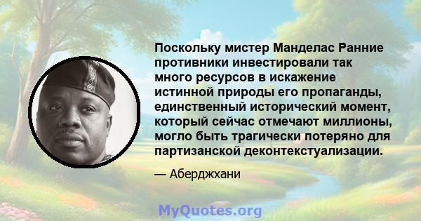 Поскольку мистер Манделас Ранние противники инвестировали так много ресурсов в искажение истинной природы его пропаганды, единственный исторический момент, который сейчас отмечают миллионы, могло быть трагически