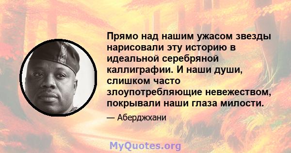 Прямо над нашим ужасом звезды нарисовали эту историю в идеальной серебряной каллиграфии. И наши души, слишком часто злоупотребляющие невежеством, покрывали наши глаза милости.