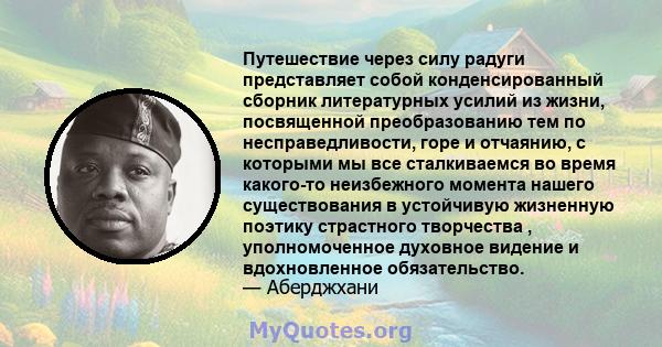 Путешествие через силу радуги представляет собой конденсированный сборник литературных усилий из жизни, посвященной преобразованию тем по несправедливости, горе и отчаянию, с которыми мы все сталкиваемся во время