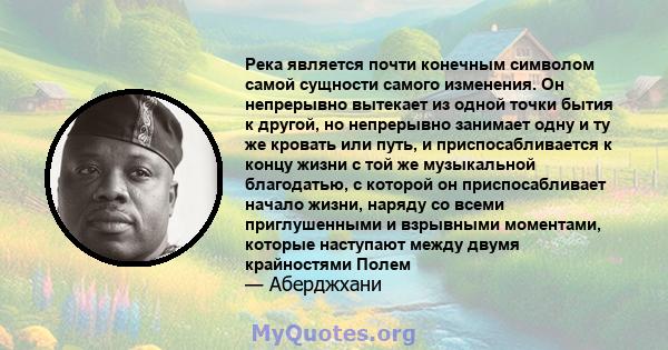 Река является почти конечным символом самой сущности самого изменения. Он непрерывно вытекает из одной точки бытия к другой, но непрерывно занимает одну и ту же кровать или путь, и приспосабливается к концу жизни с той