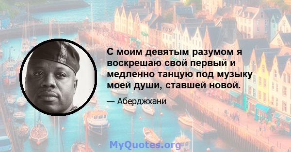 С моим девятым разумом я воскрешаю свой первый и медленно танцую под музыку моей души, ставшей новой.