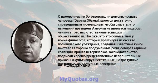 С намерением ни боготворить, ни демонизировать человека [Барака Обамы], кажется достаточно справедливым и очевидным, чтобы сказать, что нынешний президент Америки не является лидером, чей путь - это насильственные