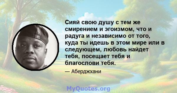 Сияй свою душу с тем же смирением и эгоизмом, что и радуга и независимо от того, куда ты идешь в этом мире или в следующем, любовь найдет тебя, посещает тебя и благослови тебя.